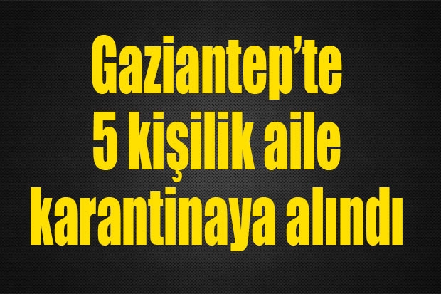 Gaziantep’te 5 kişilik aile karantinaya alındı