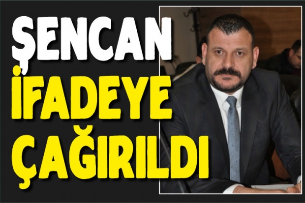 Şencan ifadeye çağırıldı