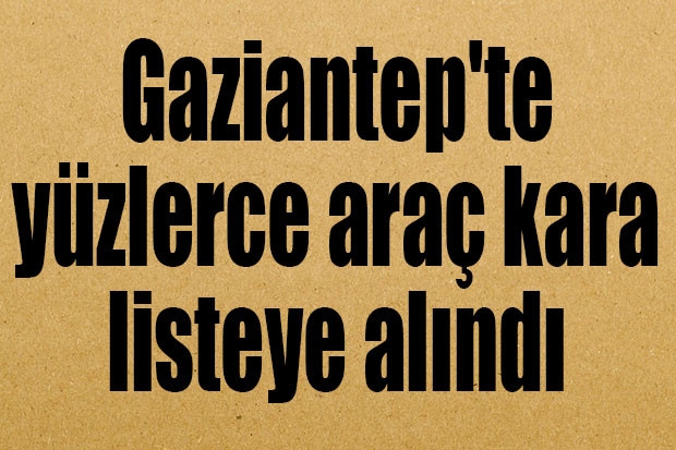 Gaziantep'te yüzlerce araç kara listeye alındı