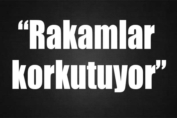 “Rakamlar korkutuyor”