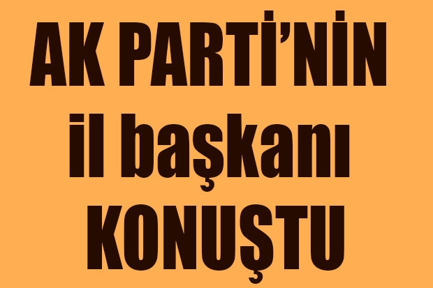 AK PARTİ’NİN il başkanı KONUŞTU